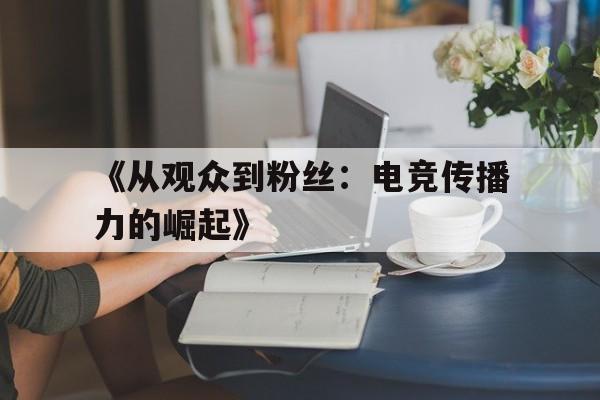 九游体育官方-《从观众到粉丝：电竞传播力的崛起》的简单介绍