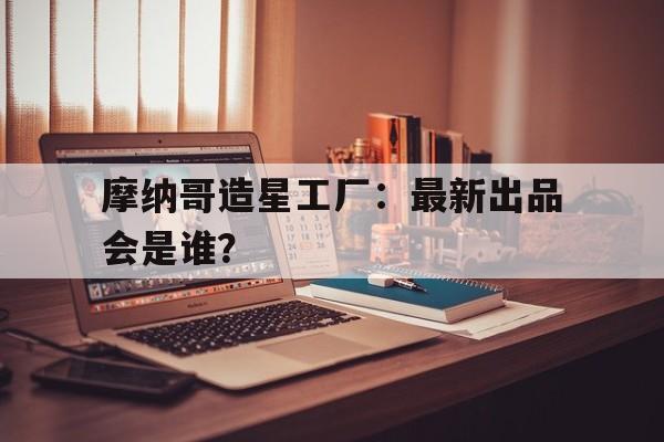 九游体育官方-摩纳哥造星工厂：最新出品会是谁？